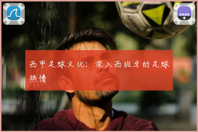 西甲足球文化：深入西班牙的足球热情