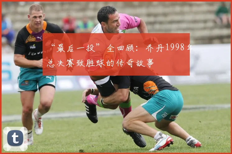 “最后一投”全回顾：乔丹1998年总决赛致胜球的传奇故事