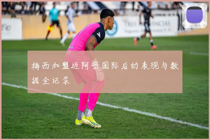 梅西加盟迈阿密国际后的表现与数据全记录