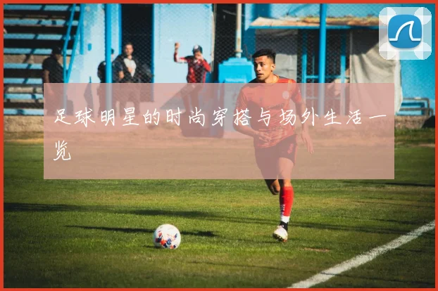 足球明星的时尚穿搭与场外生活一览