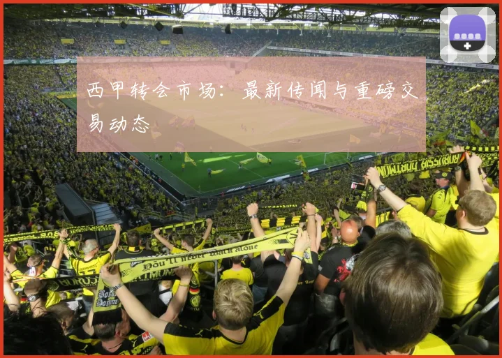 西甲转会市场：最新传闻与重磅交易动态