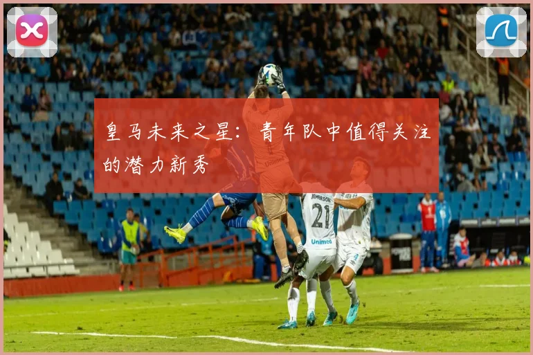 皇马未来之星：青年队中值得关注的潜力新秀